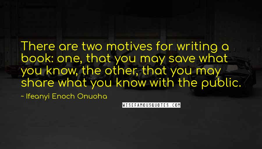 Ifeanyi Enoch Onuoha Quotes: There are two motives for writing a book: one, that you may save what you know, the other, that you may share what you know with the public.