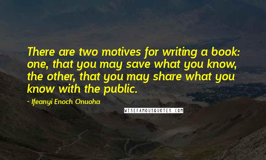 Ifeanyi Enoch Onuoha Quotes: There are two motives for writing a book: one, that you may save what you know, the other, that you may share what you know with the public.