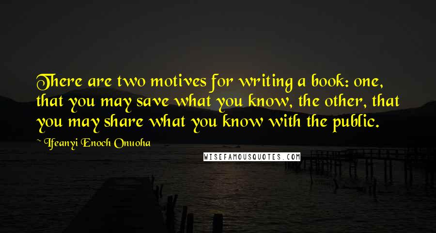 Ifeanyi Enoch Onuoha Quotes: There are two motives for writing a book: one, that you may save what you know, the other, that you may share what you know with the public.