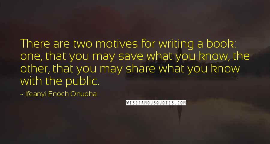 Ifeanyi Enoch Onuoha Quotes: There are two motives for writing a book: one, that you may save what you know, the other, that you may share what you know with the public.