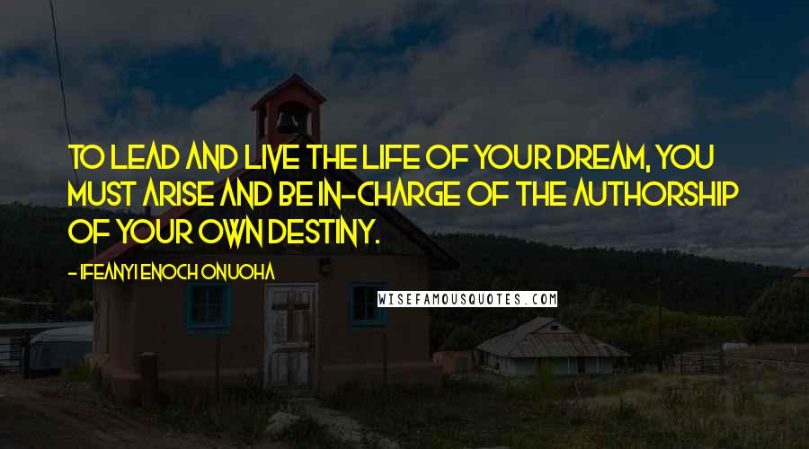 Ifeanyi Enoch Onuoha Quotes: To lead and live the life of your dream, you must arise and be in-charge of the authorship of your own destiny.