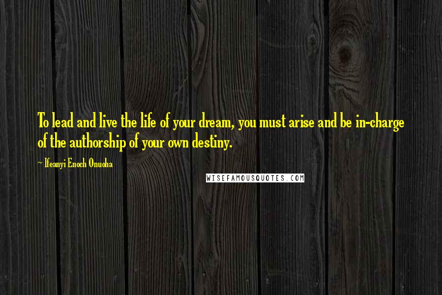 Ifeanyi Enoch Onuoha Quotes: To lead and live the life of your dream, you must arise and be in-charge of the authorship of your own destiny.