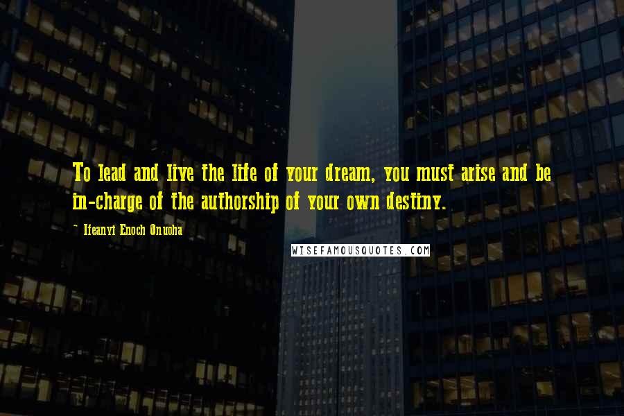 Ifeanyi Enoch Onuoha Quotes: To lead and live the life of your dream, you must arise and be in-charge of the authorship of your own destiny.