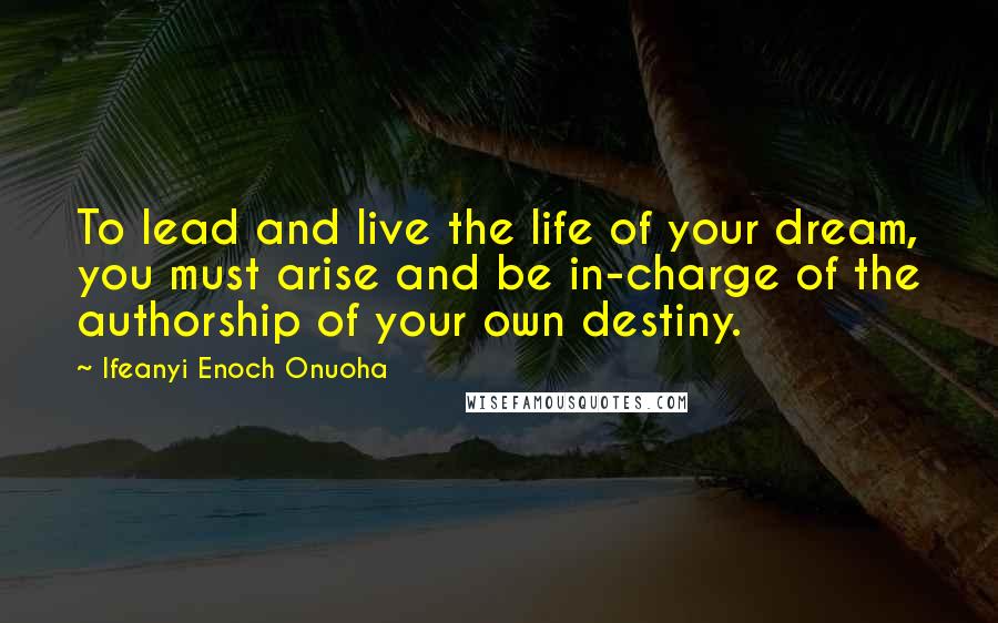 Ifeanyi Enoch Onuoha Quotes: To lead and live the life of your dream, you must arise and be in-charge of the authorship of your own destiny.