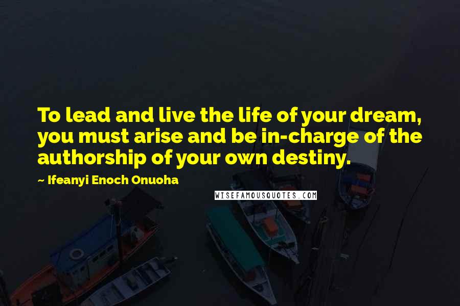 Ifeanyi Enoch Onuoha Quotes: To lead and live the life of your dream, you must arise and be in-charge of the authorship of your own destiny.