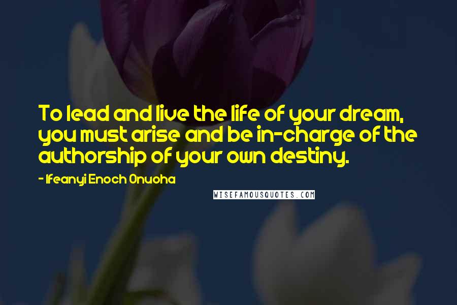 Ifeanyi Enoch Onuoha Quotes: To lead and live the life of your dream, you must arise and be in-charge of the authorship of your own destiny.