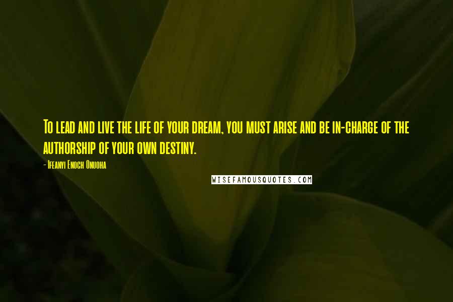 Ifeanyi Enoch Onuoha Quotes: To lead and live the life of your dream, you must arise and be in-charge of the authorship of your own destiny.