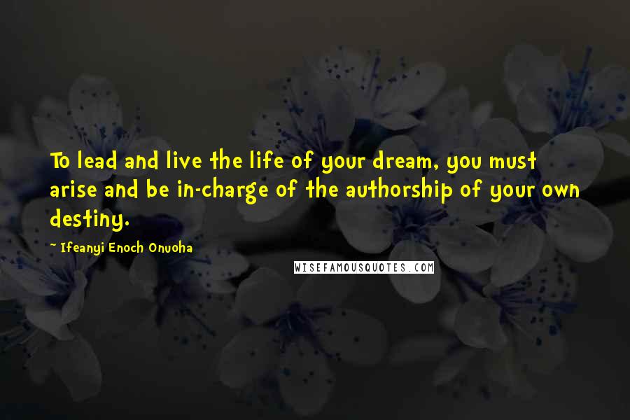 Ifeanyi Enoch Onuoha Quotes: To lead and live the life of your dream, you must arise and be in-charge of the authorship of your own destiny.