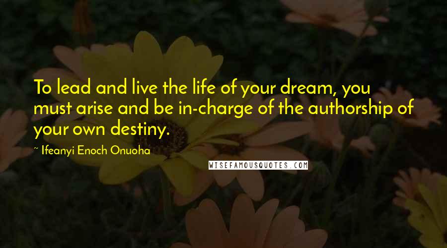 Ifeanyi Enoch Onuoha Quotes: To lead and live the life of your dream, you must arise and be in-charge of the authorship of your own destiny.