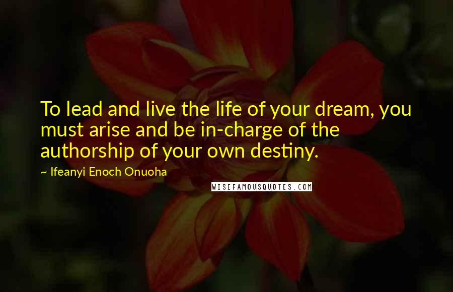 Ifeanyi Enoch Onuoha Quotes: To lead and live the life of your dream, you must arise and be in-charge of the authorship of your own destiny.