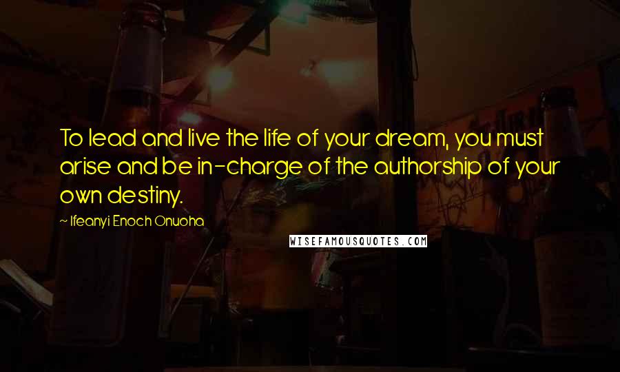 Ifeanyi Enoch Onuoha Quotes: To lead and live the life of your dream, you must arise and be in-charge of the authorship of your own destiny.