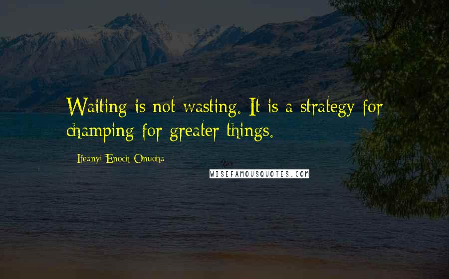 Ifeanyi Enoch Onuoha Quotes: Waiting is not wasting. It is a strategy for champing for greater things.