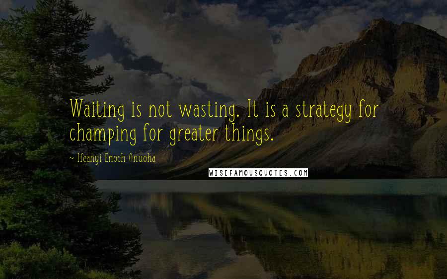 Ifeanyi Enoch Onuoha Quotes: Waiting is not wasting. It is a strategy for champing for greater things.