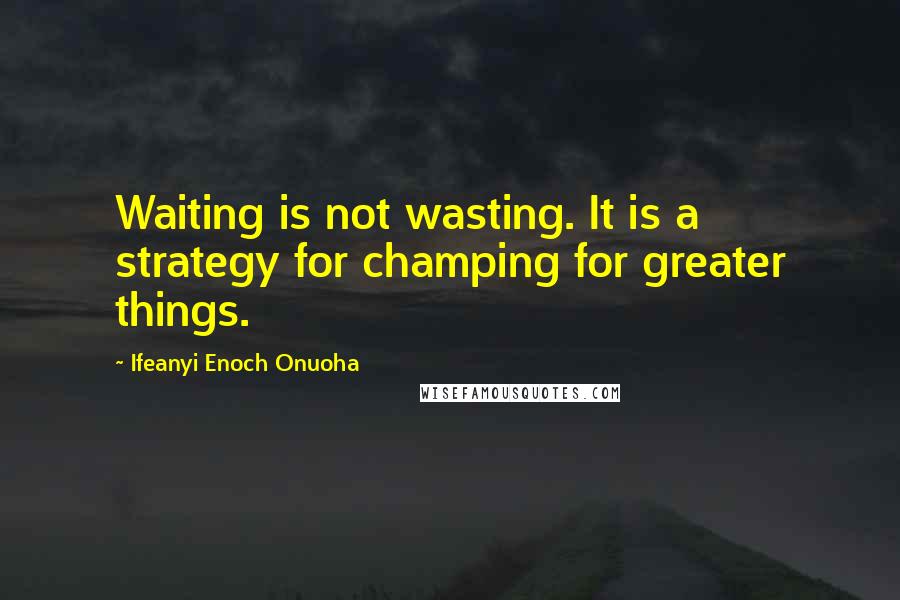 Ifeanyi Enoch Onuoha Quotes: Waiting is not wasting. It is a strategy for champing for greater things.