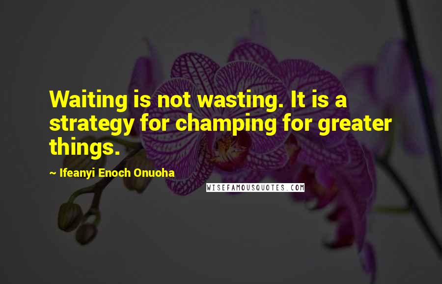 Ifeanyi Enoch Onuoha Quotes: Waiting is not wasting. It is a strategy for champing for greater things.