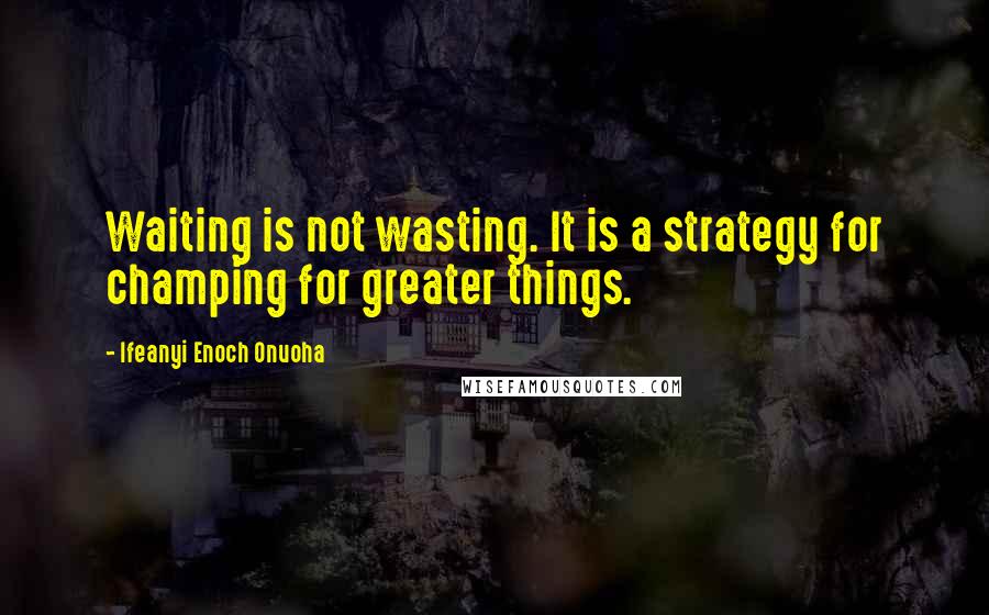 Ifeanyi Enoch Onuoha Quotes: Waiting is not wasting. It is a strategy for champing for greater things.