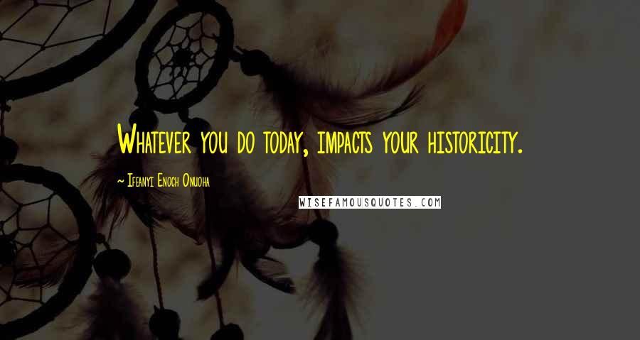 Ifeanyi Enoch Onuoha Quotes: Whatever you do today, impacts your historicity.