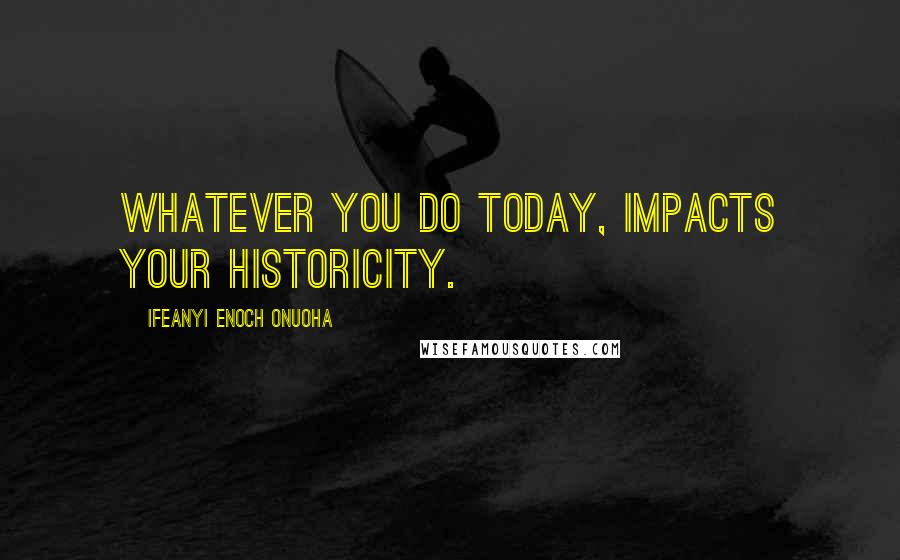 Ifeanyi Enoch Onuoha Quotes: Whatever you do today, impacts your historicity.