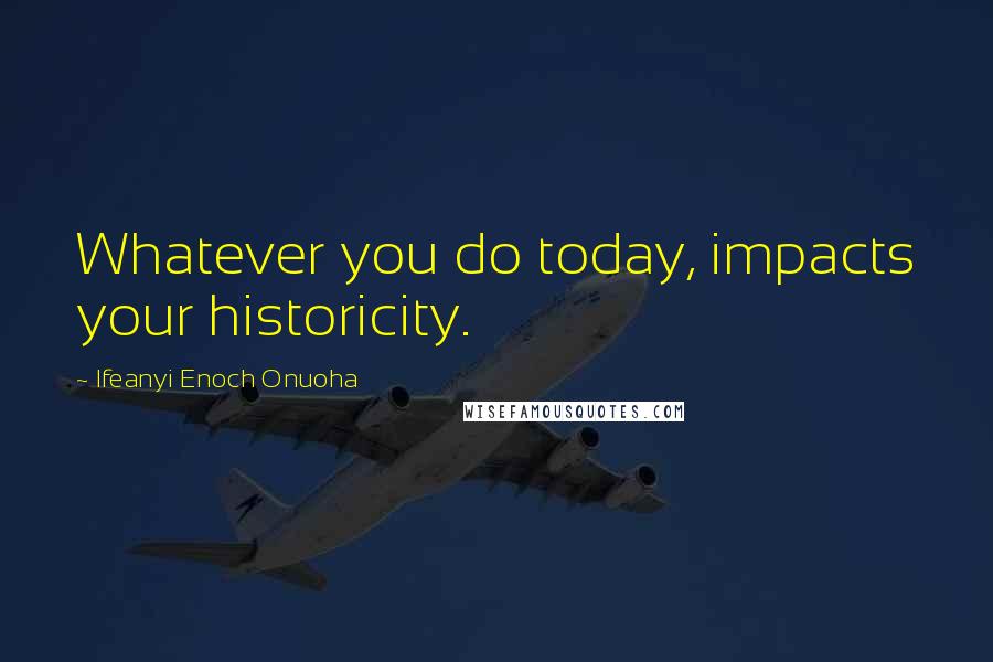 Ifeanyi Enoch Onuoha Quotes: Whatever you do today, impacts your historicity.