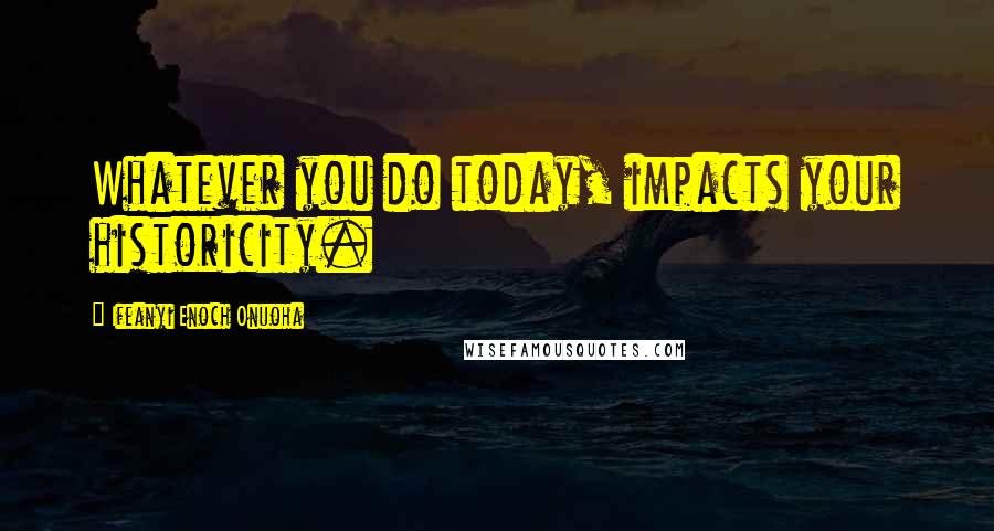 Ifeanyi Enoch Onuoha Quotes: Whatever you do today, impacts your historicity.