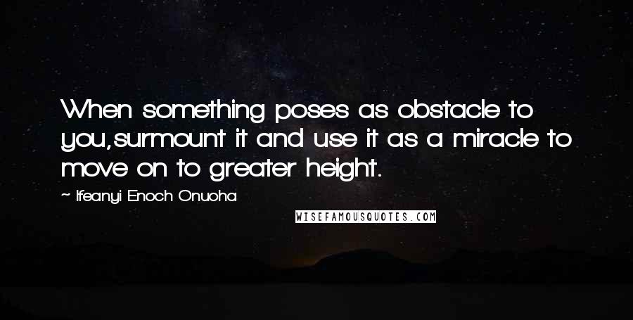 Ifeanyi Enoch Onuoha Quotes: When something poses as obstacle to you,surmount it and use it as a miracle to move on to greater height.