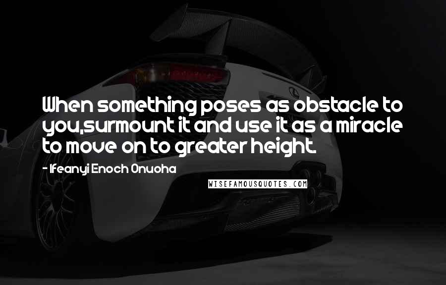 Ifeanyi Enoch Onuoha Quotes: When something poses as obstacle to you,surmount it and use it as a miracle to move on to greater height.