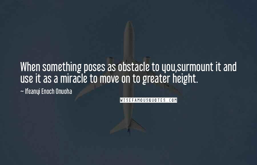 Ifeanyi Enoch Onuoha Quotes: When something poses as obstacle to you,surmount it and use it as a miracle to move on to greater height.