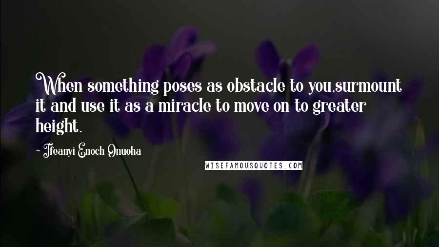 Ifeanyi Enoch Onuoha Quotes: When something poses as obstacle to you,surmount it and use it as a miracle to move on to greater height.