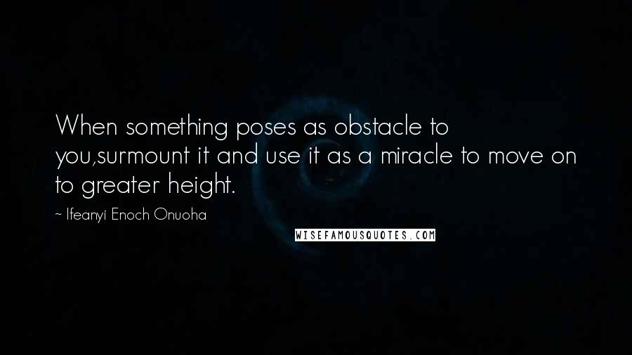 Ifeanyi Enoch Onuoha Quotes: When something poses as obstacle to you,surmount it and use it as a miracle to move on to greater height.