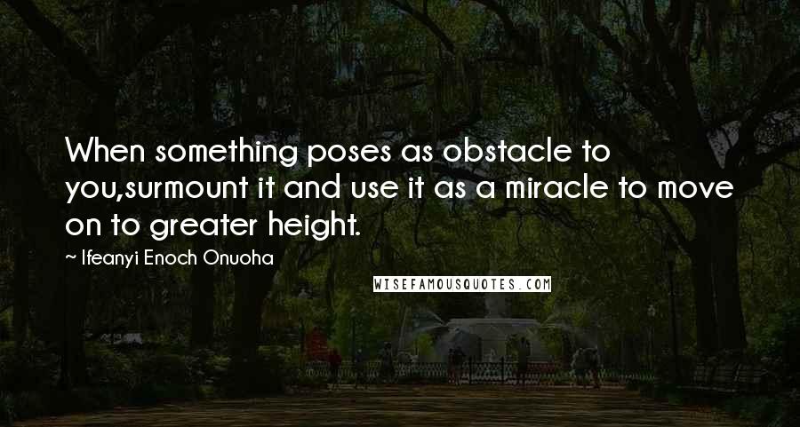 Ifeanyi Enoch Onuoha Quotes: When something poses as obstacle to you,surmount it and use it as a miracle to move on to greater height.