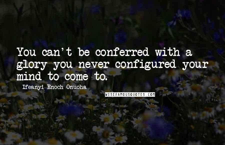 Ifeanyi Enoch Onuoha Quotes: You can't be conferred with a glory you never configured your mind to come to.