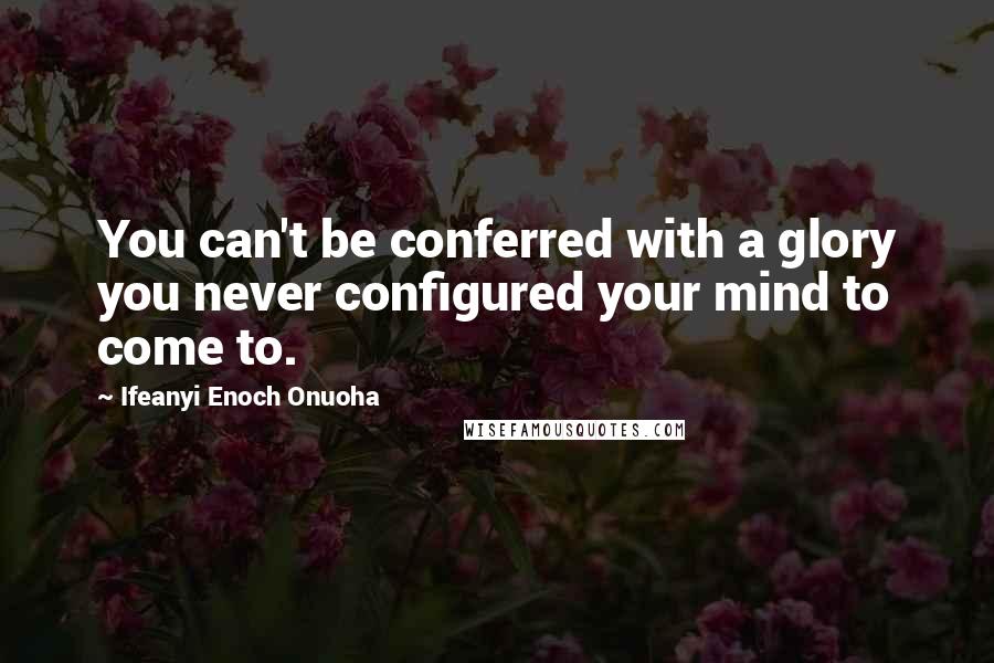 Ifeanyi Enoch Onuoha Quotes: You can't be conferred with a glory you never configured your mind to come to.