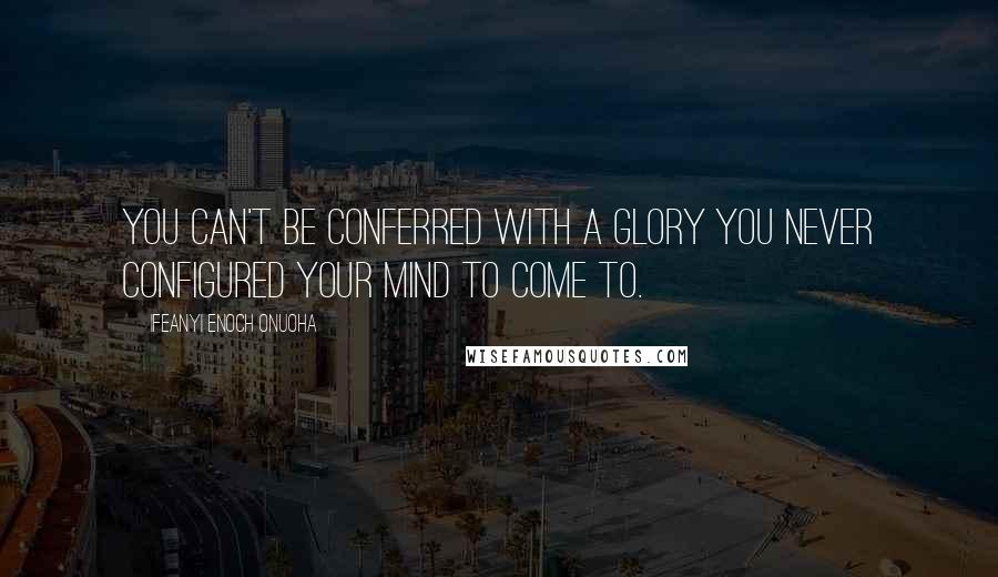 Ifeanyi Enoch Onuoha Quotes: You can't be conferred with a glory you never configured your mind to come to.