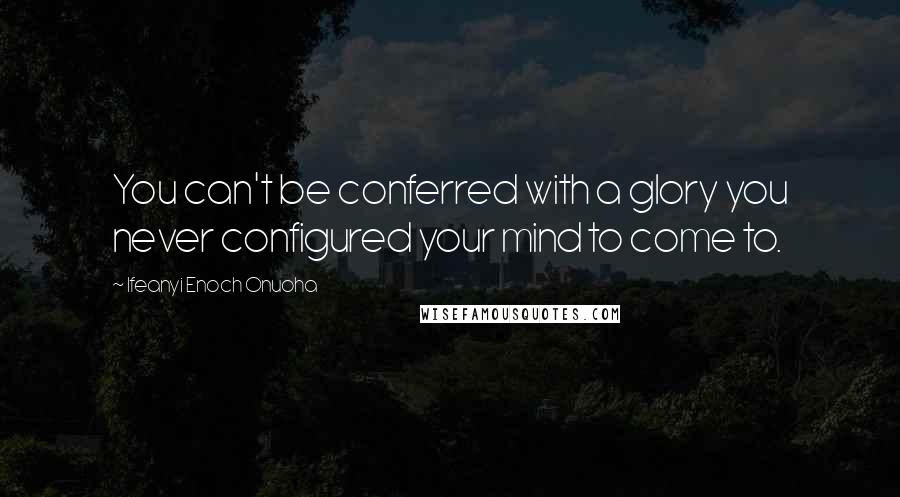 Ifeanyi Enoch Onuoha Quotes: You can't be conferred with a glory you never configured your mind to come to.