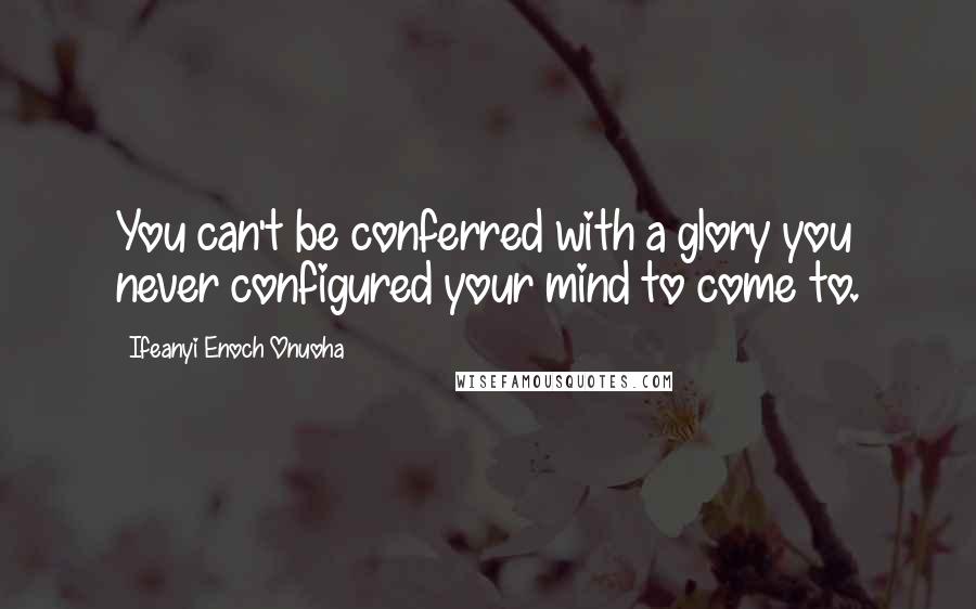 Ifeanyi Enoch Onuoha Quotes: You can't be conferred with a glory you never configured your mind to come to.