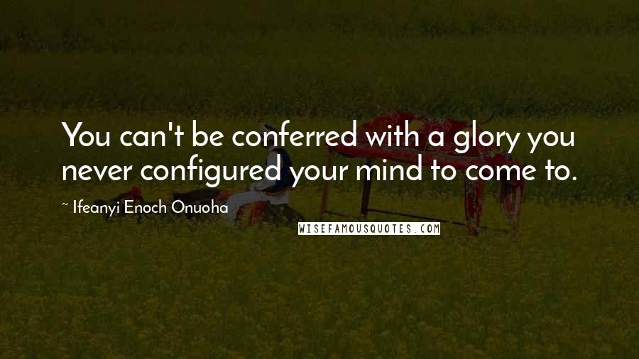 Ifeanyi Enoch Onuoha Quotes: You can't be conferred with a glory you never configured your mind to come to.