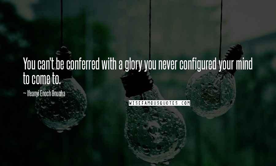 Ifeanyi Enoch Onuoha Quotes: You can't be conferred with a glory you never configured your mind to come to.