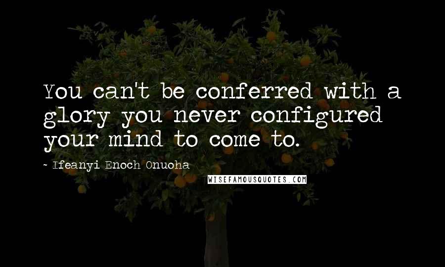 Ifeanyi Enoch Onuoha Quotes: You can't be conferred with a glory you never configured your mind to come to.