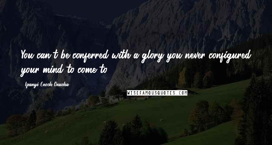 Ifeanyi Enoch Onuoha Quotes: You can't be conferred with a glory you never configured your mind to come to.