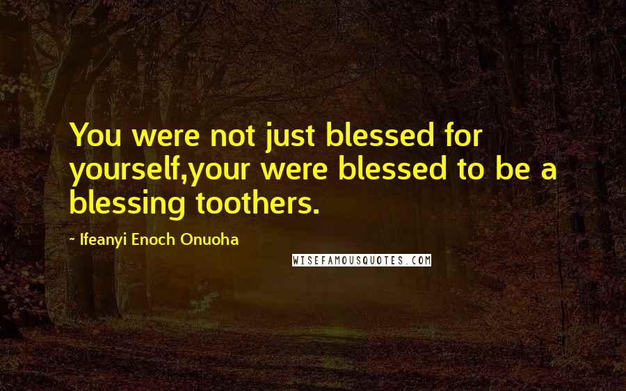 Ifeanyi Enoch Onuoha Quotes: You were not just blessed for yourself,your were blessed to be a blessing toothers.