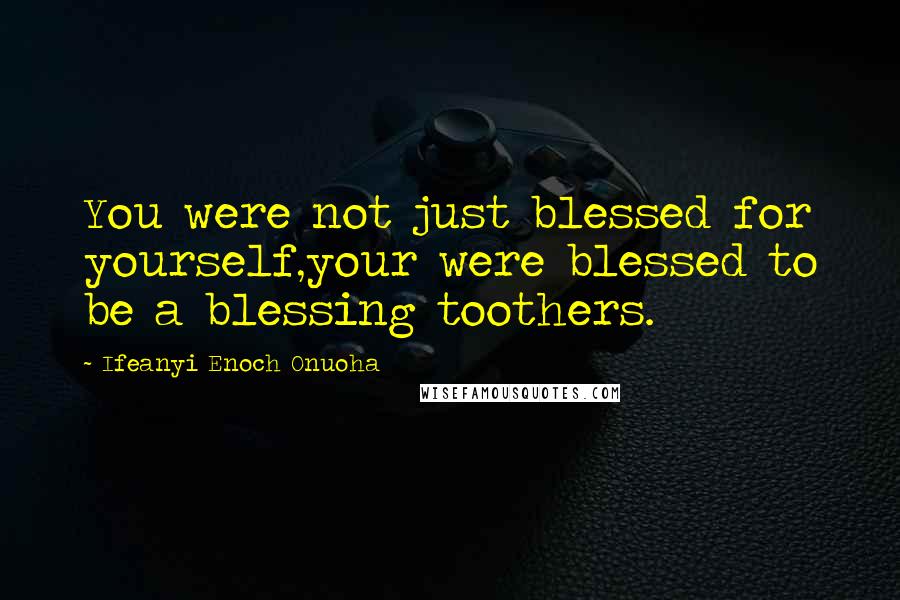 Ifeanyi Enoch Onuoha Quotes: You were not just blessed for yourself,your were blessed to be a blessing toothers.
