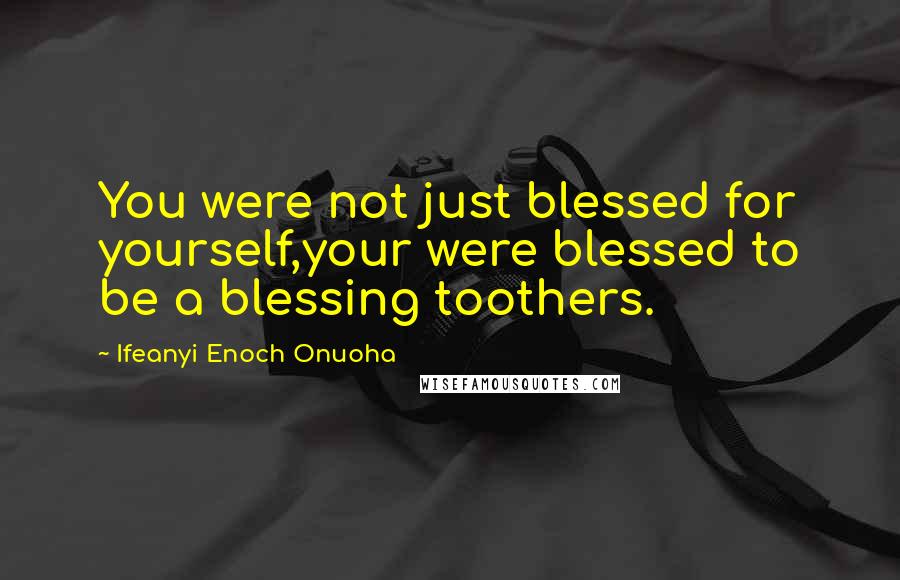 Ifeanyi Enoch Onuoha Quotes: You were not just blessed for yourself,your were blessed to be a blessing toothers.