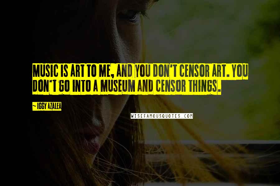 Iggy Azalea Quotes: Music is art to me, and you don't censor art. You don't go into a museum and censor things.
