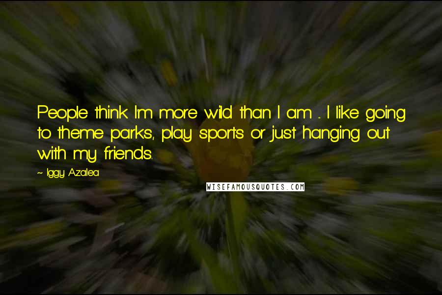 Iggy Azalea Quotes: People think I'm more wild than I am ... I like going to theme parks, play sports or just hanging out with my friends.