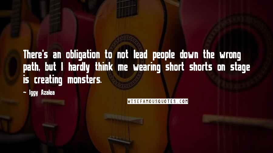 Iggy Azalea Quotes: There's an obligation to not lead people down the wrong path, but I hardly think me wearing short shorts on stage is creating monsters.
