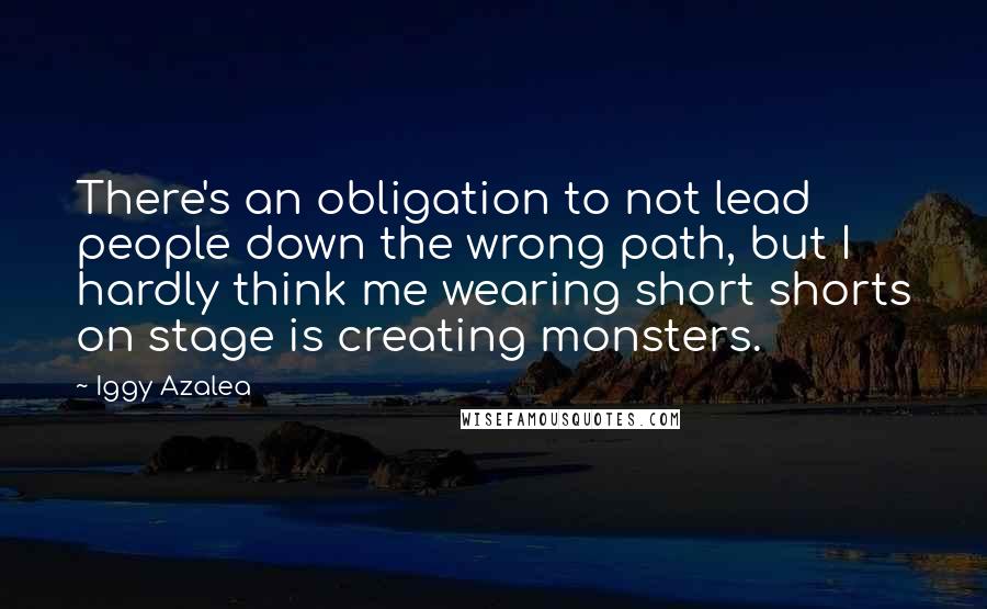 Iggy Azalea Quotes: There's an obligation to not lead people down the wrong path, but I hardly think me wearing short shorts on stage is creating monsters.
