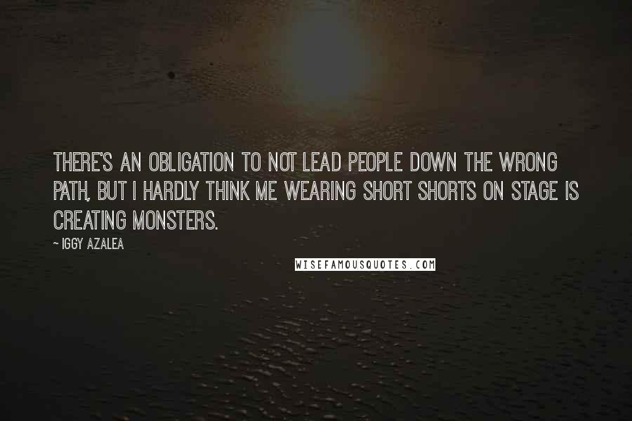 Iggy Azalea Quotes: There's an obligation to not lead people down the wrong path, but I hardly think me wearing short shorts on stage is creating monsters.