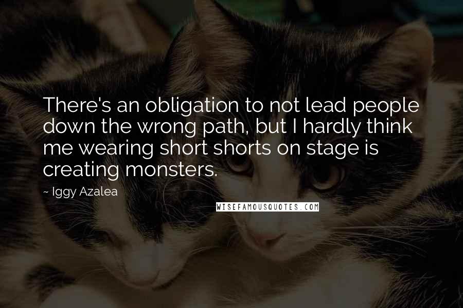 Iggy Azalea Quotes: There's an obligation to not lead people down the wrong path, but I hardly think me wearing short shorts on stage is creating monsters.