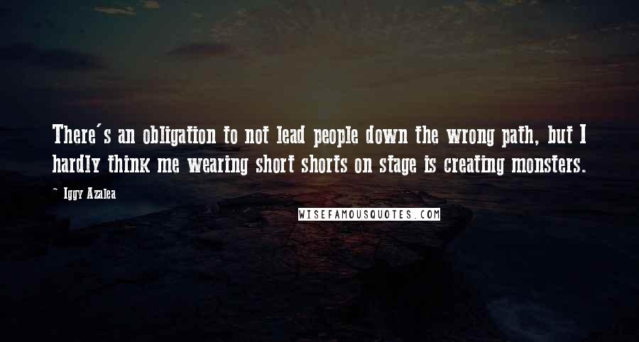 Iggy Azalea Quotes: There's an obligation to not lead people down the wrong path, but I hardly think me wearing short shorts on stage is creating monsters.