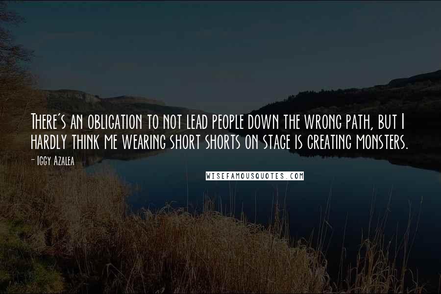 Iggy Azalea Quotes: There's an obligation to not lead people down the wrong path, but I hardly think me wearing short shorts on stage is creating monsters.